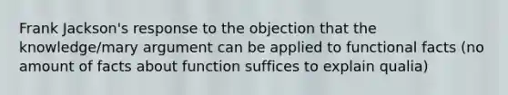 Frank Jackson's response to the objection that the knowledge/mary argument can be applied to functional facts (no amount of facts about function suffices to explain qualia)