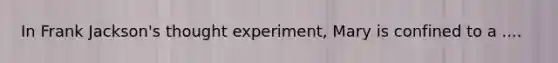 In Frank Jackson's thought experiment, Mary is confined to a ....