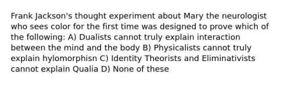 Frank Jackson's thought experiment about Mary the neurologist who sees color for the first time was designed to prove which of the following: A) Dualists cannot truly explain interaction between the mind and the body B) Physicalists cannot truly explain hylomorphisn C) Identity Theorists and Eliminativists cannot explain Qualia D) None of these