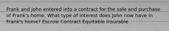 Frank and John entered into a contract for the sale and purchase of Frank's home. What type of interest does John now have in Frank's home? Escrow Contract Equitable Insurable