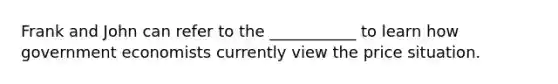 Frank and John can refer to the ___________ to learn how government economists currently view the price situation.