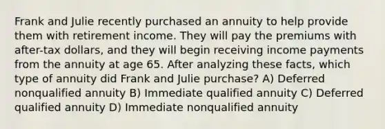 Frank and Julie recently purchased an annuity to help provide them with retirement income. They will pay the premiums with after-tax dollars, and they will begin receiving income payments from the annuity at age 65. After analyzing these facts, which type of annuity did Frank and Julie purchase? A) Deferred nonqualified annuity B) Immediate qualified annuity C) Deferred qualified annuity D) Immediate nonqualified annuity