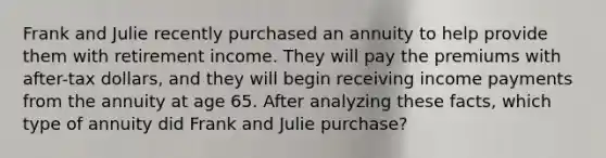 Frank and Julie recently purchased an annuity to help provide them with retirement income. They will pay the premiums with after-tax dollars, and they will begin receiving income payments from the annuity at age 65. After analyzing these facts, which type of annuity did Frank and Julie purchase?