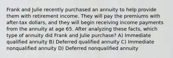 Frank and Julie recently purchased an annuity to help provide them with retirement income. They will pay the premiums with after-tax dollars, and they will begin receiving income payments from the annuity at age 65. After analyzing these facts, which type of annuity did Frank and Julie purchase? A) Immediate qualified annuity B) Deferred qualified annuity C) Immediate nonqualified annuity D) Deferred nonqualified annuity