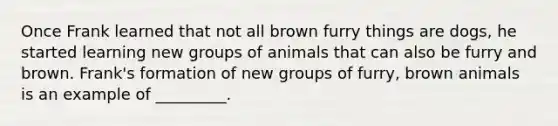 Once Frank learned that not all brown furry things are dogs, he started learning new groups of animals that can also be furry and brown. Frank's formation of new groups of furry, brown animals is an example of _________.