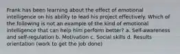 Frank has been learning about the effect of emotional intelligence on his ability to lead his project effectively. Which of the following is not an example of the kind of emotional intelligence that can help him perform better? a. Self-awareness and self-regulation b. Motivation c. Social skills d. Results orientation (work to get the job done)