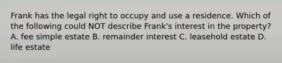 Frank has the legal right to occupy and use a residence. Which of the following could NOT describe Frank's interest in the property? A. fee simple estate B. remainder interest C. leasehold estate D. life estate