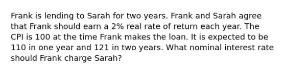 Frank is lending to Sarah for two years. Frank and Sarah agree that Frank should earn a 2% real rate of return each year. The CPI is 100 at the time Frank makes the loan. It is expected to be 110 in one year and 121 in two years. What nominal interest rate should Frank charge Sarah?