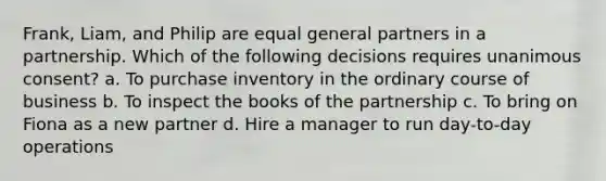 Frank, Liam, and Philip are equal general partners in a partnership. Which of the following decisions requires unanimous consent? a. To purchase inventory in the ordinary course of business b. To inspect the books of the partnership c. To bring on Fiona as a new partner d. Hire a manager to run day-to-day operations