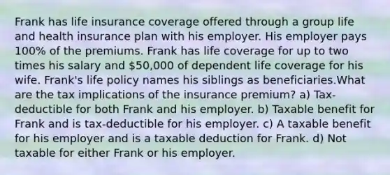 Frank has life insurance coverage offered through a group life and health insurance plan with his employer. His employer pays 100% of the premiums. Frank has life coverage for up to two times his salary and 50,000 of dependent life coverage for his wife. Frank's life policy names his siblings as beneficiaries.What are the tax implications of the insurance premium? a) Tax-deductible for both Frank and his employer. b) Taxable benefit for Frank and is tax-deductible for his employer. c) A taxable benefit for his employer and is a taxable deduction for Frank. d) Not taxable for either Frank or his employer.