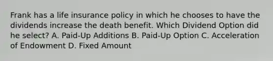 Frank has a life insurance policy in which he chooses to have the dividends increase the death benefit. Which Dividend Option did he select? A. Paid-Up Additions B. Paid-Up Option C. Acceleration of Endowment D. Fixed Amount