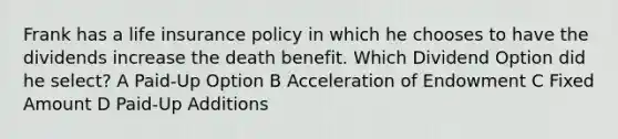 Frank has a life insurance policy in which he chooses to have the dividends increase the death benefit. Which Dividend Option did he select? A Paid-Up Option B Acceleration of Endowment C Fixed Amount D Paid-Up Additions