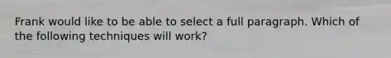 Frank would like to be able to select a full paragraph. Which of the following techniques will work?