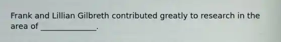 Frank and Lillian Gilbreth contributed greatly to research in the area of ______________.