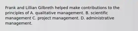 Frank and Lillian Gilbreth helped make contributions to the principles of A. qualitative management. B. scientific management C. project management. D. administrative management.