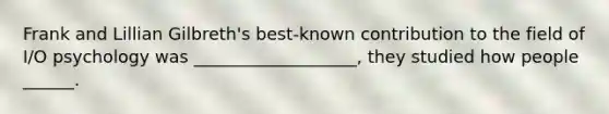Frank and Lillian Gilbreth's best-known contribution to the field of I/O psychology was ___________________, they studied how people ______.