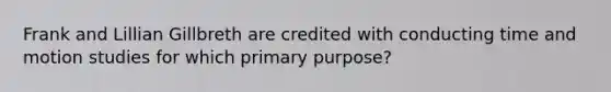 Frank and Lillian Gillbreth are credited with conducting time and motion studies for which primary purpose?