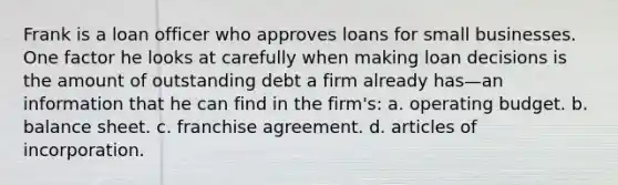 Frank is a loan officer who approves loans for small businesses. One factor he looks at carefully when making loan decisions is the amount of outstanding debt a firm already has—an information that he can find in the firm's: a. operating budget. b. balance sheet. c. franchise agreement. d. articles of incorporation.