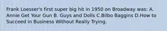 Frank Loesser's first super big hit in 1950 on Broadway was: A. Annie Get Your Gun B. Guys and Dolls C.Bilbo Baggins D.How to Succeed in Business Without Really Trying.