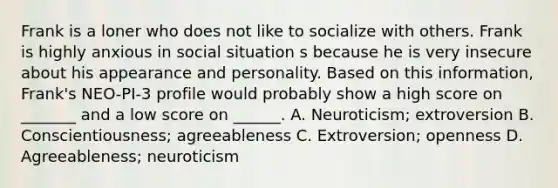 Frank is a loner who does not like to socialize with others. Frank is highly anxious in social situation s because he is very insecure about his appearance and personality. Based on this information, Frank's NEO-PI-3 profile would probably show a high score on _______ and a low score on ______. A. Neuroticism; extroversion B. Conscientiousness; agreeableness C. Extroversion; openness D. Agreeableness; neuroticism