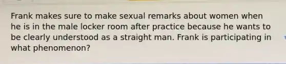 Frank makes sure to make sexual remarks about women when he is in the male locker room after practice because he wants to be clearly understood as a straight man. Frank is participating in what phenomenon?