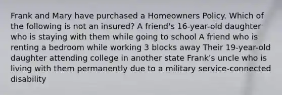 Frank and Mary have purchased a Homeowners Policy. Which of the following is not an insured? A friend's 16-year-old daughter who is staying with them while going to school A friend who is renting a bedroom while working 3 blocks away Their 19-year-old daughter attending college in another state Frank's uncle who is living with them permanently due to a military service-connected disability