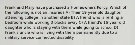 Frank and Mary have purchased a Homeowners Policy. Which of the following is not an insured? A) Their 19-year-old daughter attending college in another state B) A friend who is renting a bedroom while working 3 blocks away C) A friend's 16-year-old daughter who is staying with them while going to school D) Frank's uncle who is living with them permanently due to a military service-connected disability