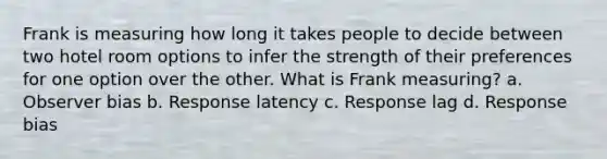 Frank is measuring how long it takes people to decide between two hotel room options to infer the strength of their preferences for one option over the other. What is Frank measuring? a. Observer bias b. Response latency c. Response lag d. Response bias