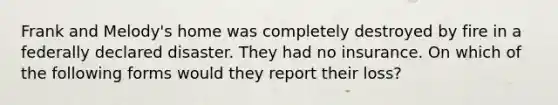 Frank and Melody's home was completely destroyed by fire in a federally declared disaster. They had no insurance. On which of the following forms would they report their loss?