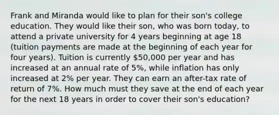 Frank and Miranda would like to plan for their son's college education. They would like their son, who was born today, to attend a private university for 4 years beginning at age 18 (tuition payments are made at the beginning of each year for four years). Tuition is currently 50,000 per year and has increased at an annual rate of 5%, while inflation has only increased at 2% per year. They can earn an after-tax rate of return of 7%. How much must they save at the end of each year for the next 18 years in order to cover their son's education?