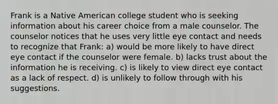 Frank is a Native American college student who is seeking information about his career choice from a male counselor. The counselor notices that he uses very little eye contact and needs to recognize that Frank: a) would be more likely to have direct eye contact if the counselor were female. b) lacks trust about the information he is receiving. c) is likely to view direct eye contact as a lack of respect. d) is unlikely to follow through with his suggestions.