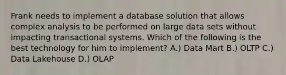 Frank needs to implement a database solution that allows complex analysis to be performed on large data sets without impacting transactional systems. Which of the following is the best technology for him to implement? A.) Data Mart B.) OLTP C.) Data Lakehouse D.) OLAP