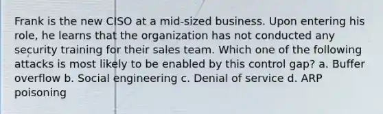 Frank is the new CISO at a mid-sized business. Upon entering his role, he learns that the organization has not conducted any security training for their sales team. Which one of the following attacks is most likely to be enabled by this control gap? a. Buffer overflow b. Social engineering c. Denial of service d. ARP poisoning