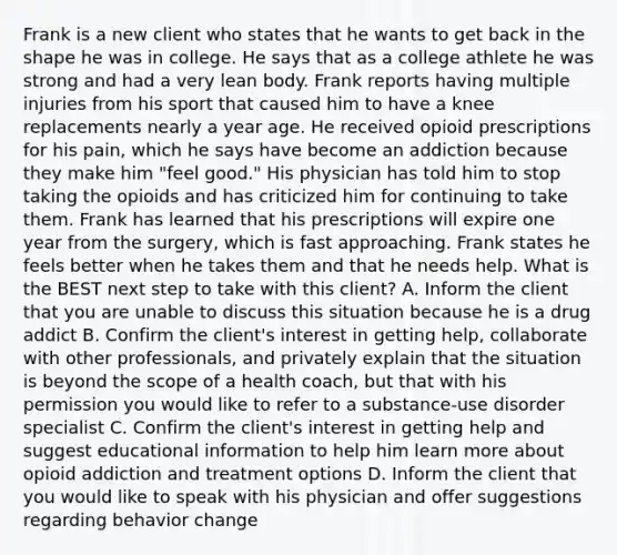 Frank is a new client who states that he wants to get back in the shape he was in college. He says that as a college athlete he was strong and had a very lean body. Frank reports having multiple injuries from his sport that caused him to have a knee replacements nearly a year age. He received opioid prescriptions for his pain, which he says have become an addiction because they make him "feel good." His physician has told him to stop taking the opioids and has criticized him for continuing to take them. Frank has learned that his prescriptions will expire one year from the surgery, which is fast approaching. Frank states he feels better when he takes them and that he needs help. What is the BEST next step to take with this client? A. Inform the client that you are unable to discuss this situation because he is a drug addict B. Confirm the client's interest in getting help, collaborate with other professionals, and privately explain that the situation is beyond the scope of a health coach, but that with his permission you would like to refer to a substance-use disorder specialist C. Confirm the client's interest in getting help and suggest educational information to help him learn more about opioid addiction and treatment options D. Inform the client that you would like to speak with his physician and offer suggestions regarding behavior change