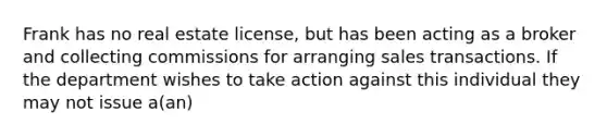 Frank has no real estate license, but has been acting as a broker and collecting commissions for arranging sales transactions. If the department wishes to take action against this individual they may not issue a(an)