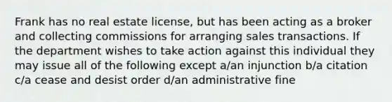 Frank has no real estate license, but has been acting as a broker and collecting commissions for arranging sales transactions. If the department wishes to take action against this individual they may issue all of the following except a/an injunction b/a citation c/a cease and desist order d/an administrative fine