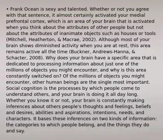 • Frank Ocean is sexy and talented. Whether or not you agree with that sentence, it almost certainly activated your medial prefrontal cortex, which is an area of your brain that is activated when you think about the attributes of other people but not about the attributes of inanimate objects such as houses or tools (Mitchell, Heatherton, & Macrae, 2002). Although most of your brain shows diminished activity when you are at rest, this area remains active all the time (Buckner, Andrews-Hanna, & Schacter, 2008). Why does your brain have a specific area that is dedicated to processing information about just one of the millions of objects you might encounter, and why is this area constantly switched on? Of the millions of objects you might encounter, other human beings are the single most important. Social cognition is the processes by which people come to understand others, and your brain is doing it all day long. Whether you know it or not, your brain is constantly making inferences about others people's thoughts and feelings, beliefs and desires, abilities and aspirations, intentions, needs, and characters. It bases these inferences on two kinds of information: the categories to which people belong, and the things they do and say.