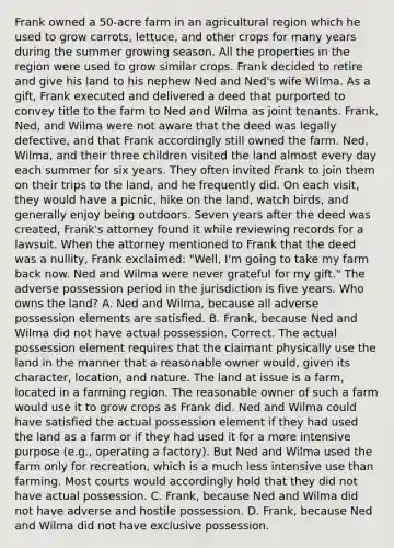 Frank owned a 50-acre farm in an agricultural region which he used to grow carrots, lettuce, and other crops for many years during the summer growing season. All the properties in the region were used to grow similar crops. Frank decided to retire and give his land to his nephew Ned and Ned's wife Wilma. As a gift, Frank executed and delivered a deed that purported to convey title to the farm to Ned and Wilma as joint tenants. Frank, Ned, and Wilma were not aware that the deed was legally defective, and that Frank accordingly still owned the farm. Ned, Wilma, and their three children visited the land almost every day each summer for six years. They often invited Frank to join them on their trips to the land, and he frequently did. On each visit, they would have a picnic, hike on the land, watch birds, and generally enjoy being outdoors. Seven years after the deed was created, Frank's attorney found it while reviewing records for a lawsuit. When the attorney mentioned to Frank that the deed was a nullity, Frank exclaimed: "Well, I'm going to take my farm back now. Ned and Wilma were never grateful for my gift." The adverse possession period in the jurisdiction is five years. Who owns the land? A. Ned and Wilma, because all adverse possession elements are satisfied. B. Frank, because Ned and Wilma did not have actual possession. Correct. The actual possession element requires that the claimant physically use the land in the manner that a reasonable owner would, given its character, location, and nature. The land at issue is a farm, located in a farming region. The reasonable owner of such a farm would use it to grow crops as Frank did. Ned and Wilma could have satisfied the actual possession element if they had used the land as a farm or if they had used it for a more intensive purpose (e.g., operating a factory). But Ned and Wilma used the farm only for recreation, which is a much less intensive use than farming. Most courts would accordingly hold that they did not have actual possession. C. Frank, because Ned and Wilma did not have adverse and hostile possession. D. Frank, because Ned and Wilma did not have exclusive possession.