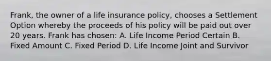 Frank, the owner of a life insurance policy, chooses a Settlement Option whereby the proceeds of his policy will be paid out over 20 years. Frank has chosen: A. Life Income Period Certain B. Fixed Amount C. Fixed Period D. Life Income Joint and Survivor