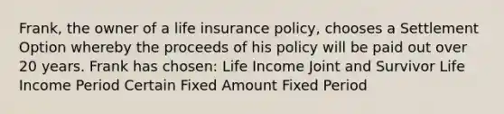 Frank, the owner of a life insurance policy, chooses a Settlement Option whereby the proceeds of his policy will be paid out over 20 years. Frank has chosen: Life Income Joint and Survivor Life Income Period Certain Fixed Amount Fixed Period