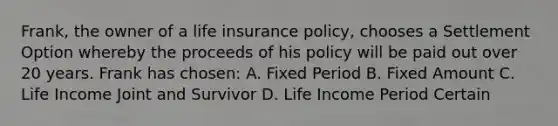 Frank, the owner of a life insurance policy, chooses a Settlement Option whereby the proceeds of his policy will be paid out over 20 years. Frank has chosen: A. Fixed Period B. Fixed Amount C. Life Income Joint and Survivor D. Life Income Period Certain