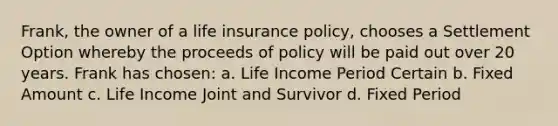 Frank, the owner of a life insurance policy, chooses a Settlement Option whereby the proceeds of policy will be paid out over 20 years. Frank has chosen: a. Life Income Period Certain b. Fixed Amount c. Life Income Joint and Survivor d. Fixed Period