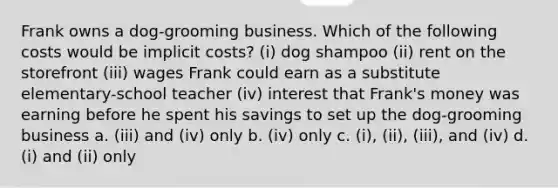 Frank owns a dog-grooming business. Which of the following costs would be implicit costs? (i) dog shampoo (ii) rent on the storefront (iii) wages Frank could earn as a substitute elementary-school teacher (iv) interest that Frank's money was earning before he spent his savings to set up the dog-grooming business a. (iii) and (iv) only b. (iv) only c. (i), (ii), (iii), and (iv) d. (i) and (ii) only