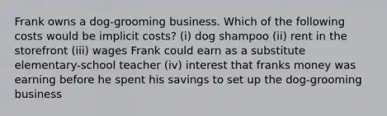 Frank owns a dog-grooming business. Which of the following costs would be implicit costs? (i) dog shampoo (ii) rent in the storefront (iii) wages Frank could earn as a substitute elementary-school teacher (iv) interest that franks money was earning before he spent his savings to set up the dog-grooming business