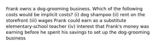 Frank owns a dog-grooming business. Which of the following costs would be implicit costs? (i) dog shampoo (ii) rent on the storefront (iii) wages Frank could earn as a substitute elementary-school teacher (iv) interest that Frank's money was earning before he spent his savings to set up the dog-grooming business