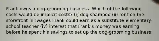 Frank owns a dog-grooming business. Which of the following costs would be implicit costs? (i) dog shampoo (ii) rent on the storefront (iii)wages Frank could earn as a substitute elementary-school teacher (iv) interest that Frank's money was earning before he spent his savings to set up the dog-grooming business