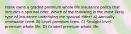 Frank owns a graded premium whole life insurance policy that includes a spousal rider. Which of the following is the most likely type of insurance underlying the spousal rider? A) Annually renewable term. B) Level premium term. C) Straight level-premium whole life. D) Graded premium whole life.