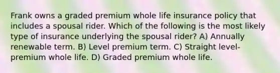 Frank owns a graded premium whole life insurance policy that includes a spousal rider. Which of the following is the most likely type of insurance underlying the spousal rider? A) Annually renewable term. B) Level premium term. C) Straight level-premium whole life. D) Graded premium whole life.