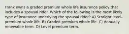 Frank owns a graded premium whole life insurance policy that includes a spousal rider. Which of the following is the most likely type of insurance underlying the spousal rider? A) Straight level-premium whole life. B) Graded premium whole life. C) Annually renewable term. D) Level premium term.