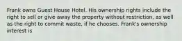 Frank owns Guest House Hotel. His ownership rights include the right to sell or give away the property without restriction, as well as the right to commit waste, if he chooses. Frank's ownership interest is